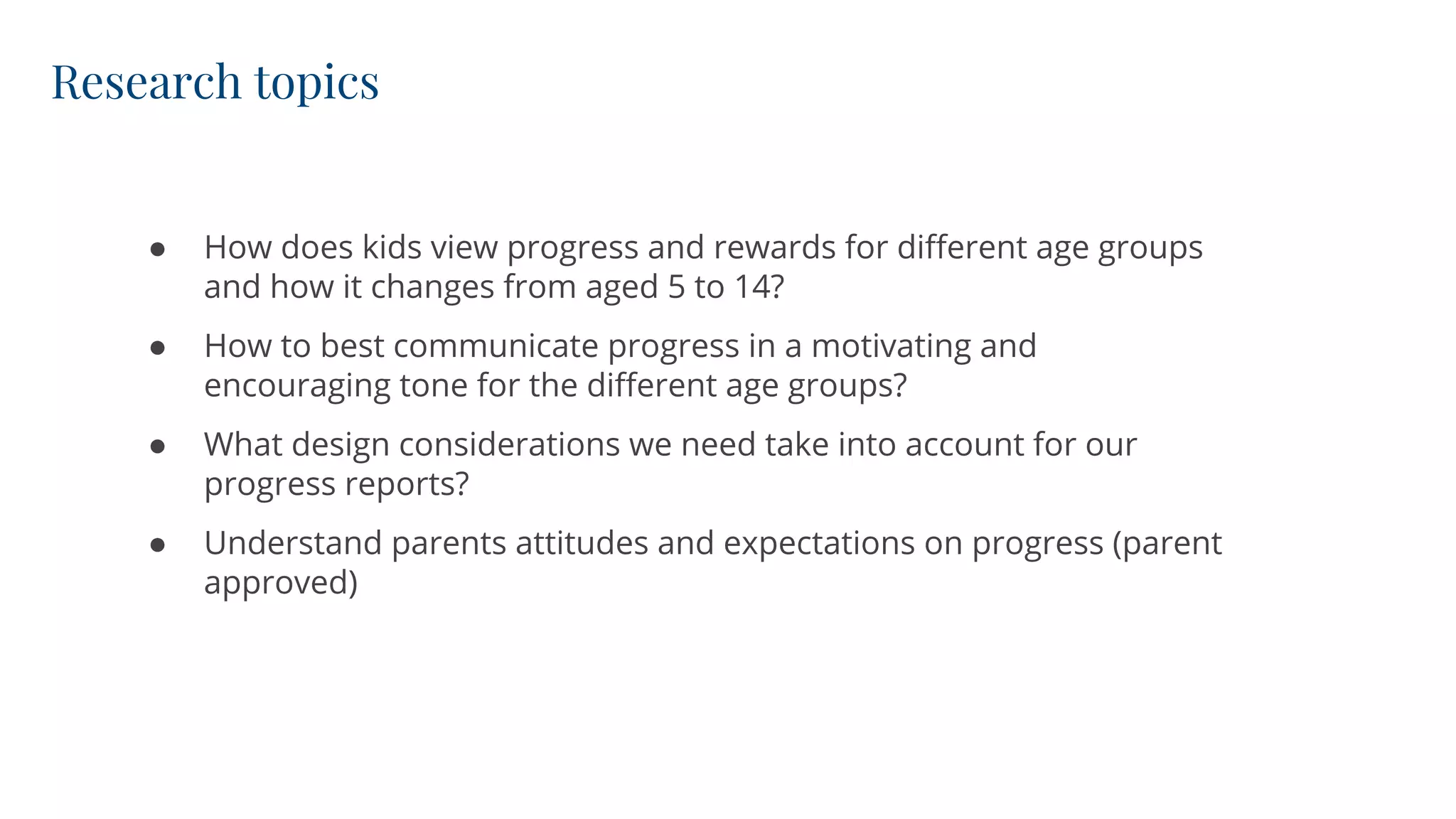 Research topics
● How does kids view progress and rewards for different age groups
and how it changes from aged 5 to 14?
● How to best communicate progress in a motivating and
encouraging tone for the different age groups?
● What design considerations we need take into account for our
progress reports?
● Understand parents attitudes and expectations on progress (parent
approved)
 