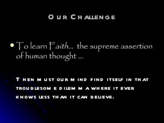 Our Challenge To learn F aith…   the supreme assertion of human thought … Then must our mind find itself in that troublesome dilemma where it ever knows less than it can believe.   