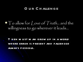 Our Challenge To allow for  Love of Truth…  and the willingness to go wherever it leads…   Then must man grow up in a world where error is present and falsehood always possible.   
