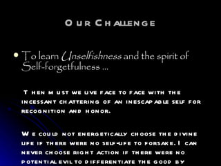 Our Challenge To learn  Unselfishness  and the spirit of Self-forgetfulness …   Then must we live face to face with the incessant chattering of an inescapable self for recognition and honor.  We could not energetically choose the divine life if there were no self-life to forsake. I can never choose right action if there were no potential evil to differentiate the good by contrast.   