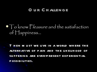 Our Challenge To know P leasure  and the satisfaction of Happiness…   Then must we live in a world where the alternative of pain and the likelihood of suffering are ever-present experiential possibilities.  