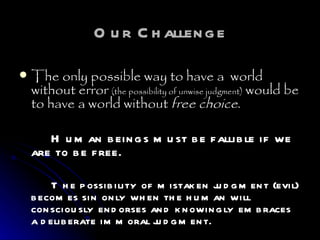 Our Challenge The only possible way to have a  world without error  (the possibility of unwise judgment)  would be to have a world without  free choice .  Human beings must be fallible if we are to be free.  The possibility of mistaken judgment (evil) becomes sin only when the human will consciously endorses and knowingly embraces a deliberate immoral judgment.  