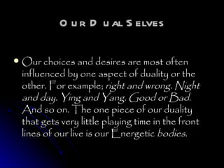Our Dual Selves Our choices and desires are most often influenced by one aspect of duality or the other. For example;  right and wrong. Night and day. Ying and Yang. Good or Bad . And so on. The one piece of our duality that gets very little playing time in the front lines of our live is our Energetic  bodies .   