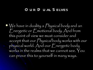 Our Dual Selves We have in duality a  Physical body  and an  Energetic  or  Emotional body . And from this point of view we must consider and accept that our  Physical  body works with our physical world. And our  Energetic  body works in the realms that we cannot see. You can prove this to yourself in many ways.  