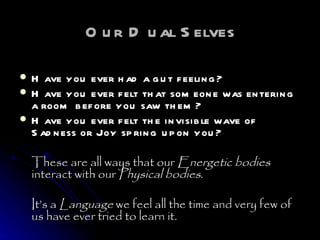 Our Dual Selves Have you ever had a gut feeling?  Have you ever felt that someone was entering a room before you saw them?  Have you ever felt the invisible wave of Sadness or Joy spring upon you?  These are all ways that our  Energetic bodies  interact with our  Physical bodies .  It’s a  Language  we feel all the time and very few of us have ever tried to learn it.  