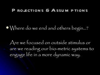 Projections &Assumptions Where do we end and others begin…? Are we focused on outside stimulus or are we reading our bio-metric systems to engage life in a more dynamic way. 