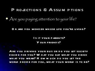 Projections &Assumptions Are you paying attention to your life?   Or are you wonder whose life you’re living?     Is it your parents?  Your friends?  Are you driving your bus or do you let society decide for you? What you eat what you drink what you wear? How much do you let the world decide for you, what your world is to be?  