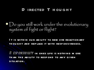 Directed Thought Do you still work under the evolutionary system of fight or flight?   It is within our ability to remove reactionary thought and replace it with responsiveness.  Responsibility  in ones life is nothing more than the ability to respond to any given situation.   