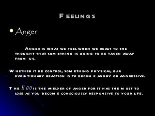 Feelings Anger Anger is what we feel when we react to the thought that something is going to be taken away from us.  Whether it be control, something physical, our evolutionary reaction is to become angry or aggressive.  The  Ego  is the wielder of anger for it has the most to lose as you become consciously responsive to your life. 