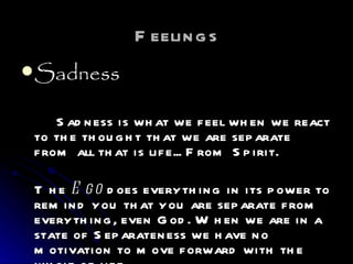 Feelings Sadness Sadness is what we feel when we react to the thought that we are separate from all that is life... From Spirit. The  Ego  does everything in its power to remind you that you are separate from everything, even God. When we are in a state of Separateness we have no motivation to move forward with the whole of life. 