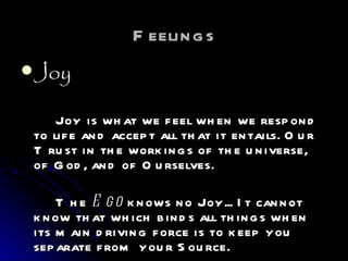 Feelings Joy Joy is what we feel when we respond to life and accept all that it entails. Our Trust in the workings of the universe, of God, and of Ourselves.  The  Ego  knows no Joy... It cannot know that which binds all things when its main driving force is to keep you separate from your Source.  