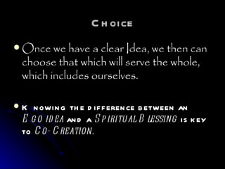 Choice Once we have a clear Idea, we then can choose that which will serve the whole, which includes ourselves. Knowing the difference between an  Ego idea  and a  Spiritual Blessing  is key to  Co- Creation. 
