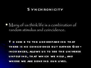 Synchronicity Many of us think life is a combination of random stimulus and coincidence. To come to the understanding that there is no coincidence but rather God-incidences, allows us to see the universe unfolding, that which we hold, and where we are bending our lives. 