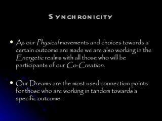 Synchronicity As our  Physical  movements and choices towards a certain outcome are made we are also working in the  Energetic  realms with all those who will be participants of our  Co-Creation . Our Dreams are the most used connection points for those who are working in tandem towards a specific outcome.  