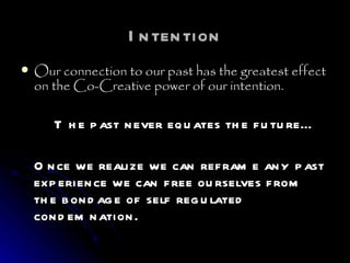 Intention Our connection to our past has the greatest effect on the Co-Creative power of our intention. The past never equates the future… Once we realize we can reframe any past experience we can free ourselves from the bondage of self regulated condemnation. 