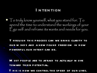 Intention To truly know yourself, what you stand for. To spend the time to understand the workings of your Ego self and reframe its wants and needs for you.  Through this process can we bring clarity to our minds and a new found freedom in how powerful our intent can be. Most people are to afraid to actually move toward their potential. This is how we control the speed of our lives.  