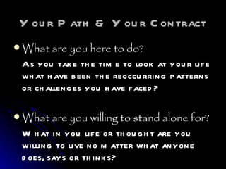 Your Path & Your Contract What are you here to do? As you take the time to look at your life what have been the reoccurring patterns or challenges you have faced? What are you willing to stand alone for? What in you life or thought are you willing to live no matter what anyone does, says or thinks? 