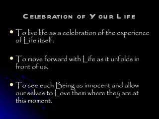 Celebration of Your Life To live life as a celebration of the experience of Life itself. To move forward with Life as it unfolds in front of us.  To see each Being as innocent and allow our selves to Love them where they are at this moment. 