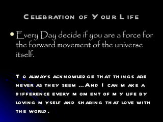 Celebration of Your Life Every Day decide if you are a force for the forward movement of the universe itself.   To always acknowledge that things are never as they seem… And I can make a difference every moment of my life by loving myself and sharing that love with the world. 