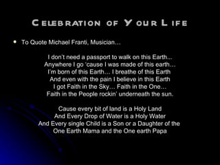 Celebration of Your Life To Quote Michael Franti, Musician… I don’t need a passport to walk on this Earth... Anywhere I go ‘cause I was made of this earth… I’m born of this Earth… I breathe of this Earth  And even with the pain I believe in this Earth I got Faith in the Sky… Faith in the One… Faith in the People rockin’ underneath the sun. Cause every bit of land is a Holy Land And Every Drop of Water is a Holy Water And Every single Child is a Son or a Daughter of the  One Earth Mama and the One earth Papa 