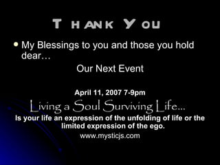 Thank You   My Blessings to you and those you hold dear… Our Next Event April 11, 2007 7-9pm Living a Soul Surviving Life...    Is your life an expression of the unfolding of life or the limited expression of the ego.   www.mysticjs.com 