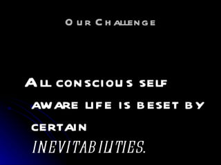 Our Challenge All conscious self aware life is beset by certain  inevitabilities. 
