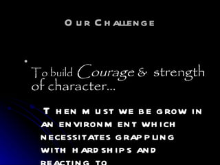 Our Challenge To build   Courage  &  strength of character… Then must we be grow in an environment which necessitates grappling with hardships and reacting to disappointments.  