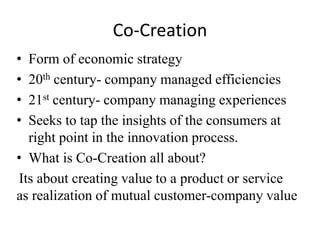 Co-Creation 
• Form of economic strategy 
• 20th century- company managed efficiencies 
• 21st century- company managing experiences 
• Seeks to tap the insights of the consumers at 
right point in the innovation process. 
• What is Co-Creation all about? 
Its about creating value to a product or service 
as realization of mutual customer-company value 
 