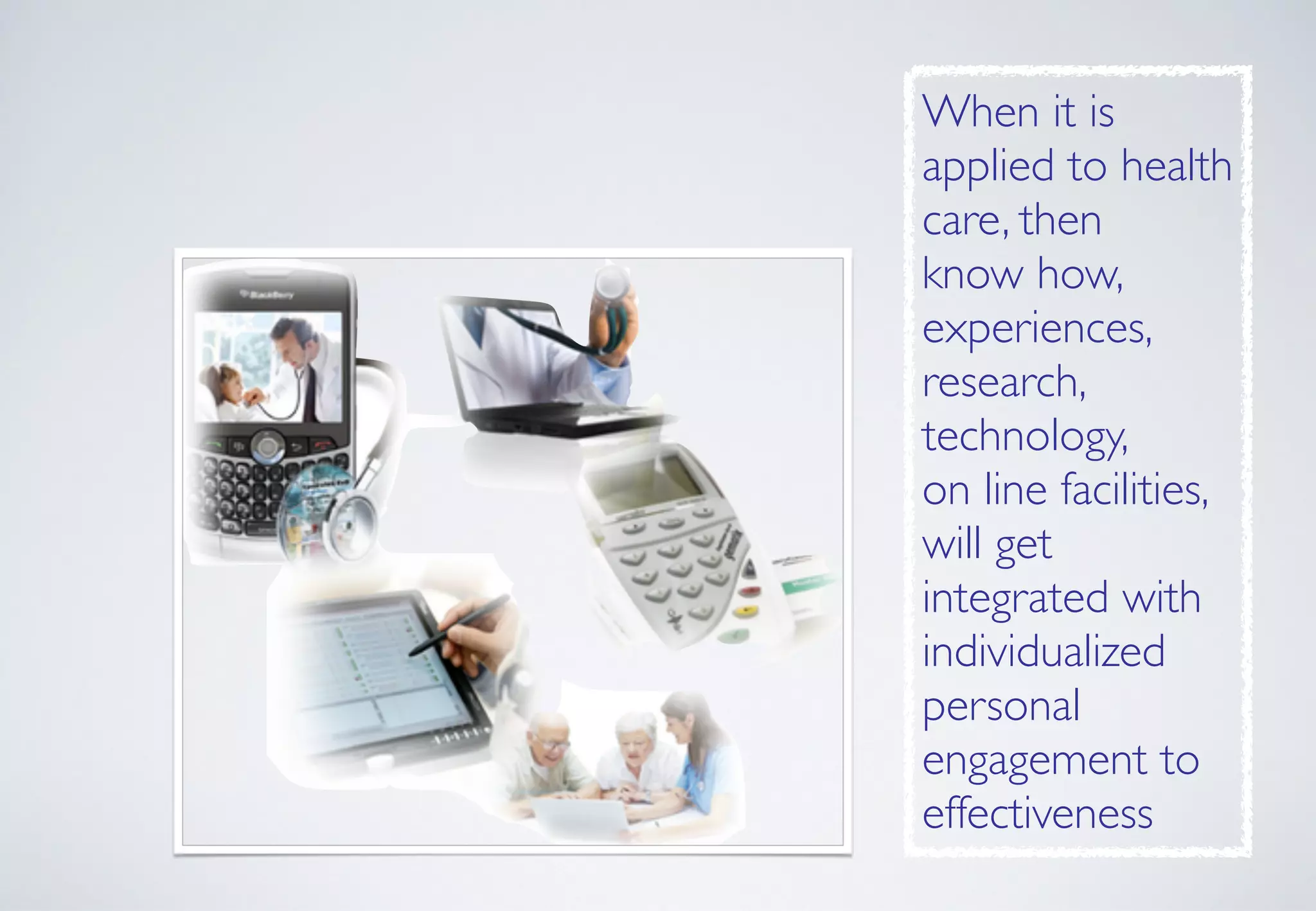 When it is
applied to health
care, then 
know how,
experiences,
research,
technology,  
on line facilities,
will get
integrated with
individualized
personal
engagement to
effectiveness
 