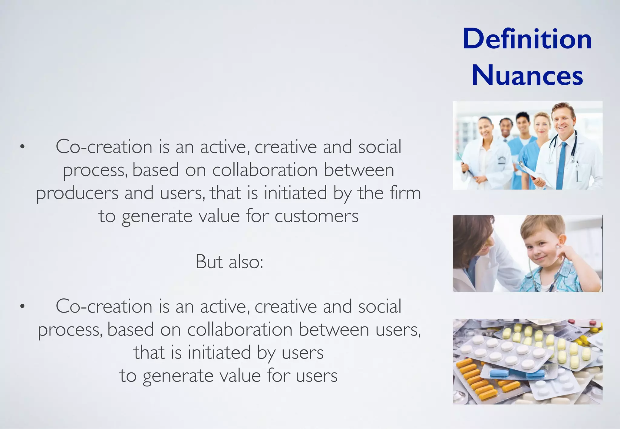 Definition
Nuances
• Co-creation is an active, creative and social
process, based on collaboration between
producers and users, that is initiated by the firm
to generate value for customers  
 
But also: 	

• Co-creation is an active, creative and social
process, based on collaboration between users,
that is initiated by users  
to generate value for users
 