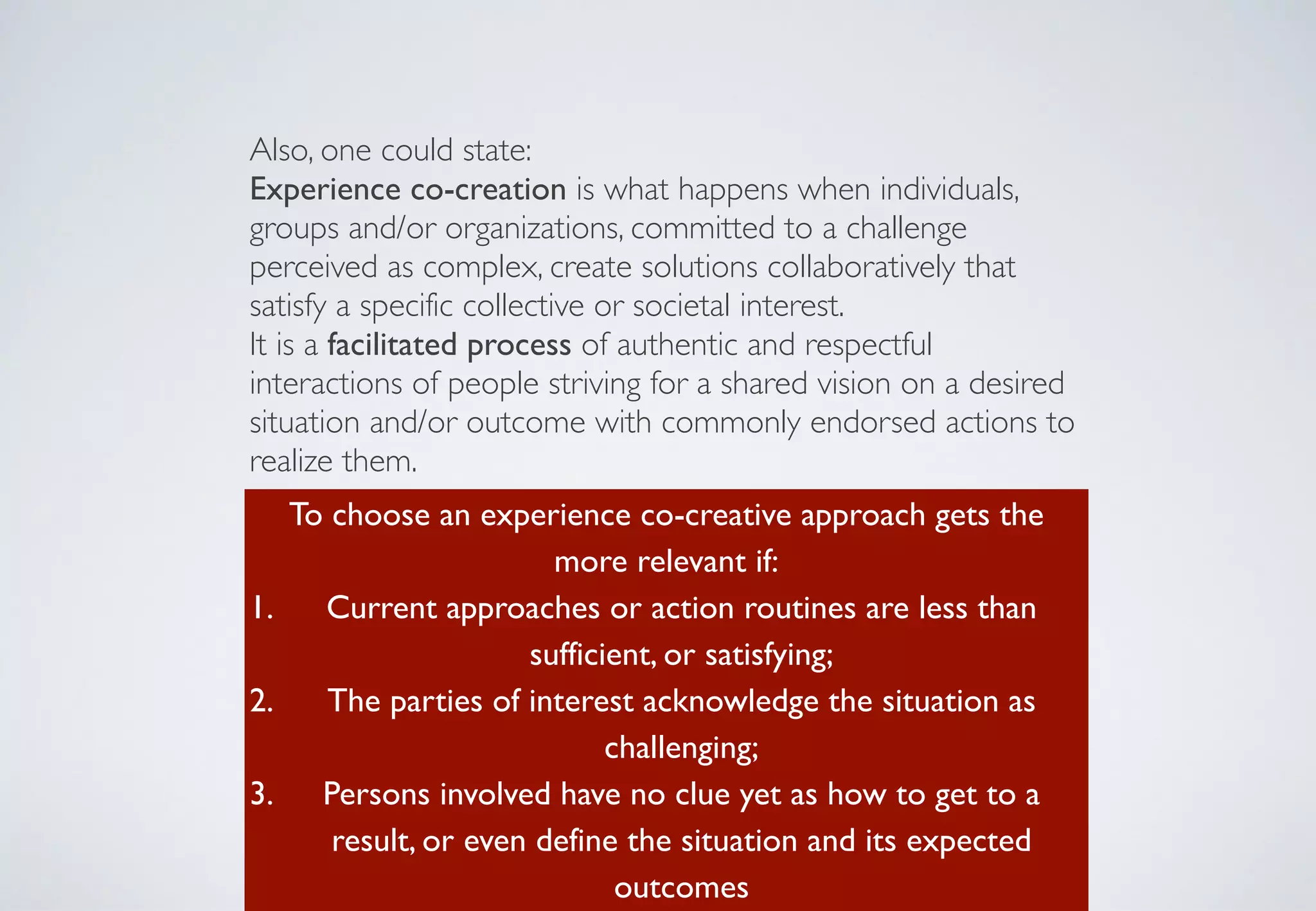 Also, one could state:	

Experience co-creation is what happens when individuals,
groups and/or organizations, committed to a challenge
perceived as complex, create solutions collaboratively that
satisfy a specific collective or societal interest.	

It is a facilitated process of authentic and respectful
interactions of people striving for a shared vision on a desired
situation and/or outcome with commonly endorsed actions to
realize them.
To choose an experience co-creative approach gets the
more relevant if:	

1. Current approaches or action routines are less than
sufficient, or satisfying;	

2. The parties of interest acknowledge the situation as
challenging;	

3. Persons involved have no clue yet as how to get to a
result, or even define the situation and its expected
outcomes
 