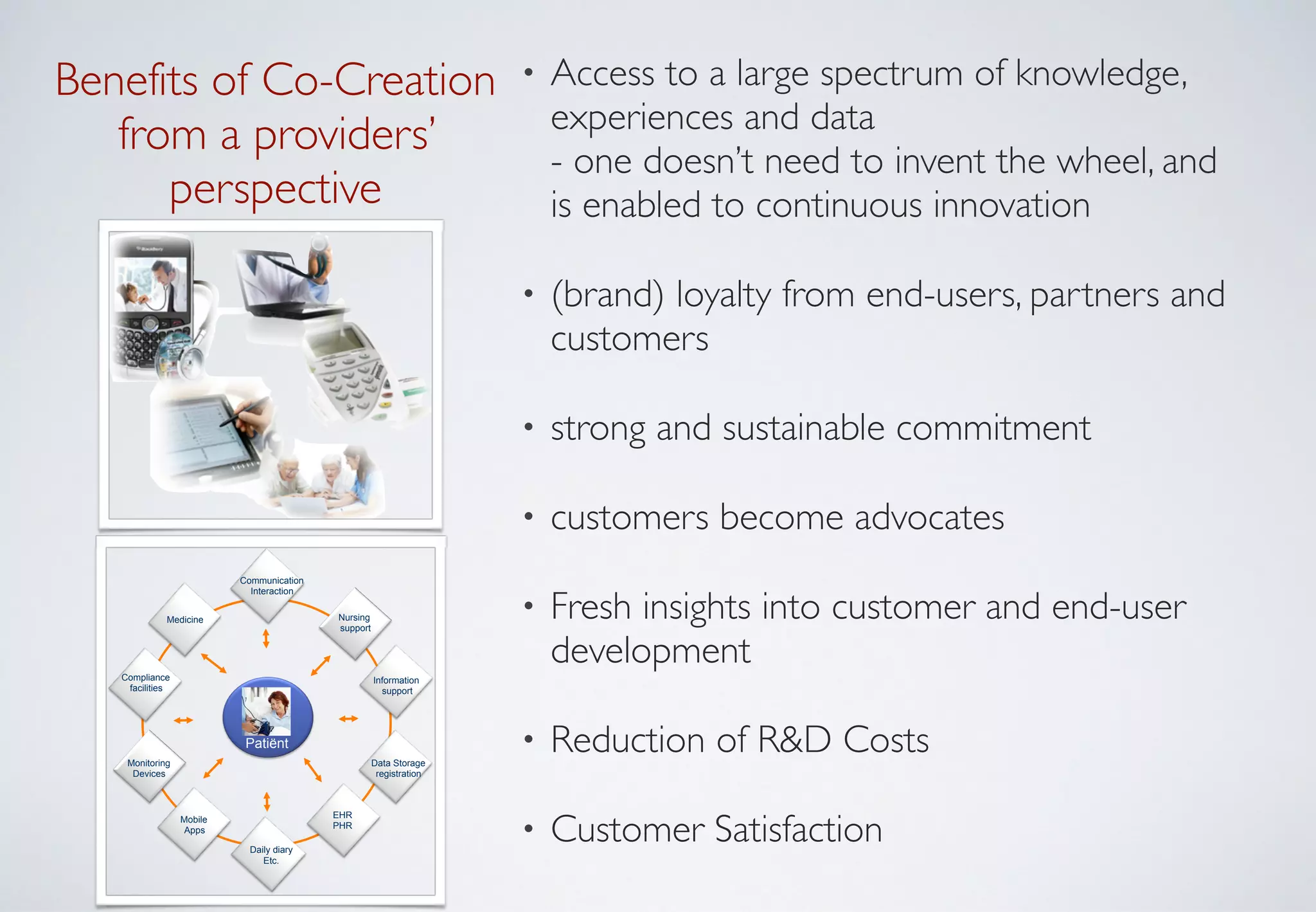• Access to a large spectrum of knowledge,
experiences and data  
- one doesn’t need to invent the wheel, and
is enabled to continuous innovation	

• (brand) loyalty from end-users, partners and
customers	

• strong and sustainable commitment	

• customers become advocates 	

• Fresh insights into customer and end-user
development	

• Reduction of R&D Costs 	

• Customer Satisfaction
Benefits of Co-Creation 
from a providers’ 	

perspective
EHR
PHR
Medicine
Data Storage
registration
Mobile
Apps
Nursing
support
1.
Patiënt
Monitoring
Devices
Information
support
Compliance
facilities
Daily diary
Etc.
Communication
Interaction
 