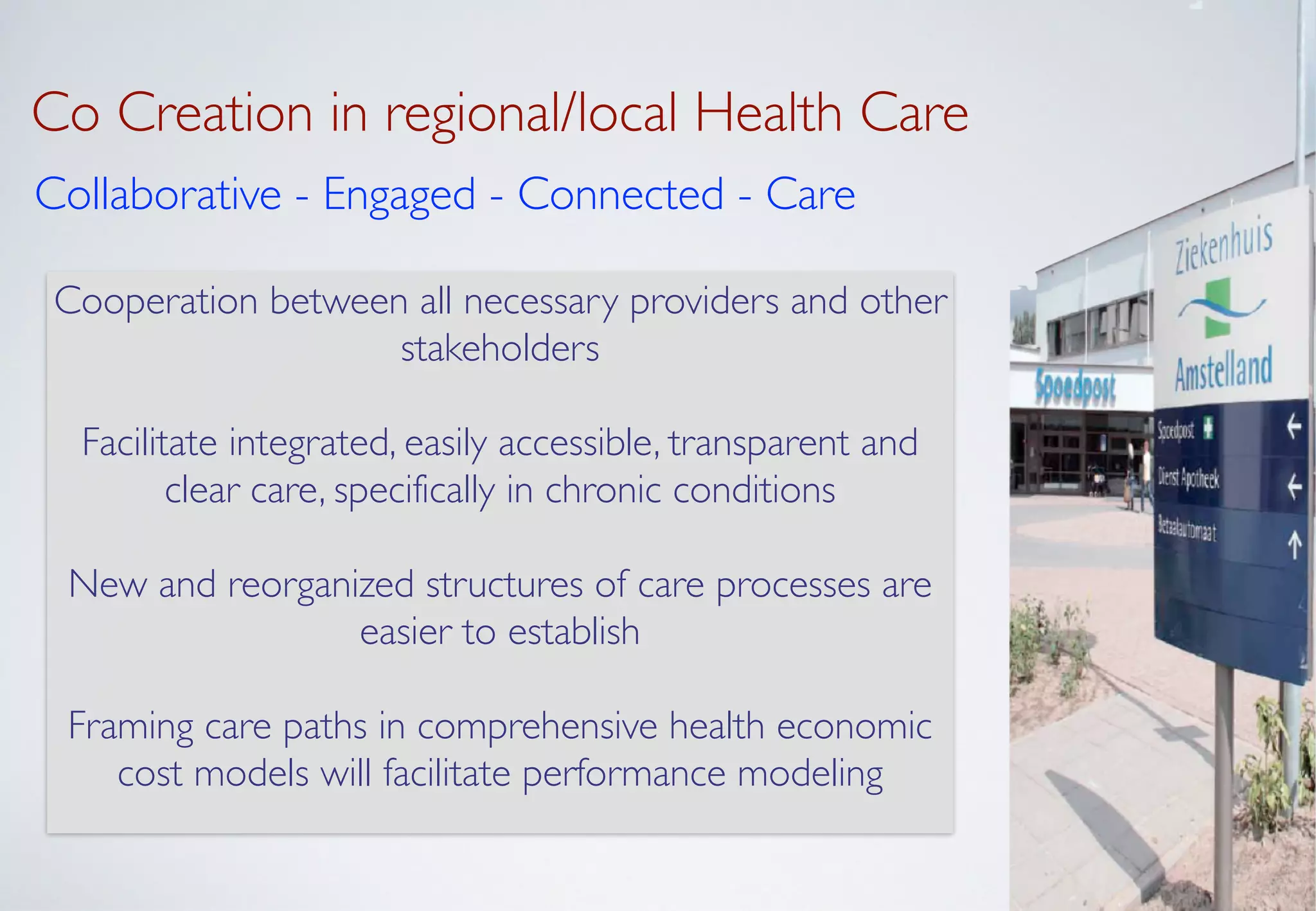 Co Creation in regional/local Health Care
Collaborative - Engaged - Connected - Care
Cooperation between all necessary providers and other
stakeholders	

!
Facilitate integrated, easily accessible, transparent and
clear care, specifically in chronic conditions	

!
New and reorganized structures of care processes are
easier to establish	

!
Framing care paths in comprehensive health economic
cost models will facilitate performance modeling
 