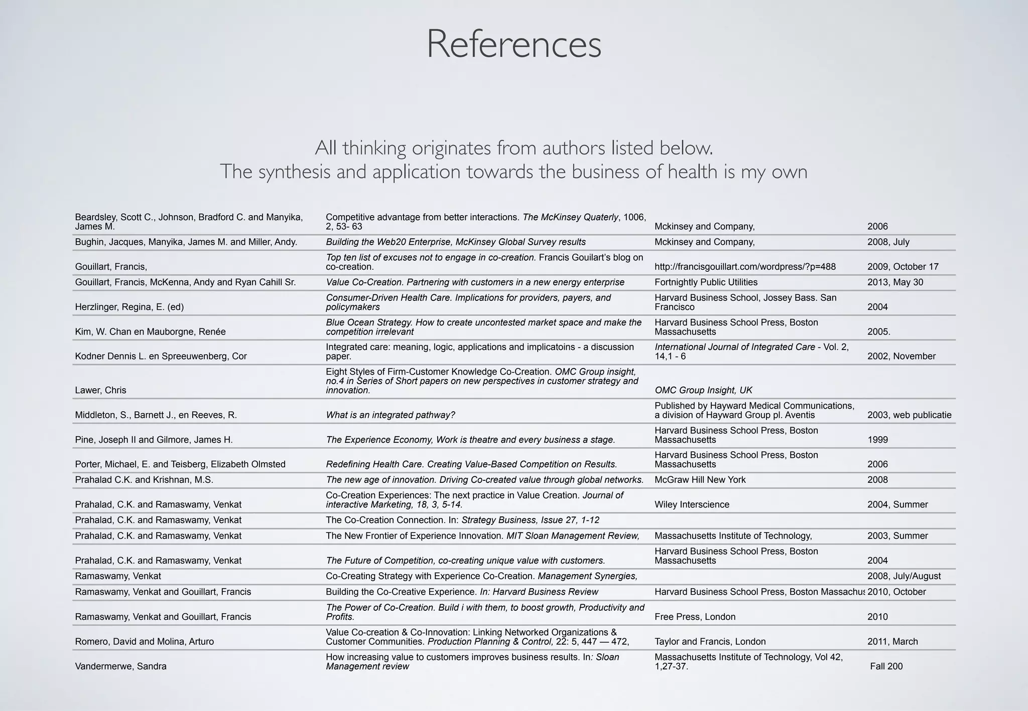 References
Beardsley, Scott C., Johnson, Bradford C. and Manyika,
James M.
Competitive advantage from better interactions. The McKinsey Quaterly, 1006,
2, 53- 63 Mckinsey and Company, 2006
Bughin, Jacques, Manyika, James M. and Miller, Andy. Building the Web20 Enterprise, McKinsey Global Survey results Mckinsey and Company, 2008, July
Gouillart, Francis,
Top ten list of excuses not to engage in co-creation. Francis Gouilart’s blog on
co-creation. http://francisgouillart.com/wordpress/?p=488 2009, October 17
Gouillart, Francis, McKenna, Andy and Ryan Cahill Sr. Value Co-Creation. Partnering with customers in a new energy enterprise Fortnightly Public Utilities 2013, May 30
Herzlinger, Regina, E. (ed)
Consumer-Driven Health Care. Implications for providers, payers, and
policymakers
Harvard Business School, Jossey Bass. San
Francisco 2004
Kim, W. Chan en Mauborgne, Renée
Blue Ocean Strategy. How to create uncontested market space and make the
competition irrelevant
Harvard Business School Press, Boston
Massachusetts 2005.
Kodner Dennis L. en Spreeuwenberg, Cor
Integrated care: meaning, logic, applications and implicatoins - a discussion
paper.
International Journal of Integrated Care - Vol. 2,
14,1 - 6 2002, November
Lawer, Chris
Eight Styles of Firm-Customer Knowledge Co-Creation. OMC Group insight,
no.4 in Series of Short papers on new perspectives in customer strategy and
innovation. OMC Group Insight, UK
Middleton, S., Barnett J., en Reeves, R. What is an integrated pathway?
Published by Hayward Medical Communications,
a division of Hayward Group pl. Aventis 2003, web publicatie
Pine, Joseph II and Gilmore, James H. The Experience Economy, Work is theatre and every business a stage.
Harvard Business School Press, Boston
Massachusetts 1999
Porter, Michael, E. and Teisberg, Elizabeth Olmsted Redefining Health Care. Creating Value-Based Competition on Results.
Harvard Business School Press, Boston
Massachusetts 2006
Prahalad C.K. and Krishnan, M.S. The new age of innovation. Driving Co-created value through global networks. McGraw Hill New York 2008
Prahalad, C.K. and Ramaswamy, Venkat
Co-Creation Experiences: The next practice in Value Creation. Journal of
interactive Marketing, 18, 3, 5-14. Wiley Interscience 2004, Summer
Prahalad, C.K. and Ramaswamy, Venkat The Co-Creation Connection. In: Strategy Business, Issue 27, 1-12
Prahalad, C.K. and Ramaswamy, Venkat The New Frontier of Experience Innovation. MIT Sloan Management Review, Massachusetts Institute of Technology, 2003, Summer
Prahalad, C.K. and Ramaswamy, Venkat The Future of Competition, co-creating unique value with customers.
Harvard Business School Press, Boston
Massachusetts 2004
Ramaswamy, Venkat Co-Creating Strategy with Experience Co-Creation. Management Synergies, 2008, July/August
Ramaswamy, Venkat and Gouillart, Francis Building the Co-Creative Experience. In: Harvard Business Review Harvard Business School Press, Boston Massachusetts2010, October
Ramaswamy, Venkat and Gouillart, Francis
The Power of Co-Creation. Build i with them, to boost growth, Productivity and
Profits. Free Press, London 2010
Romero, David and Molina, Arturo
Value Co-creation & Co-Innovation: Linking Networked Organizations &
Customer Communities. Production Planning & Control, 22: 5, 447 — 472, Taylor and Francis, London 2011, March
Vandermerwe, Sandra
How increasing value to customers improves business results. In: Sloan
Management review
Massachusetts Institute of Technology, Vol 42,
1,27-37. Fall 200
All thinking originates from authors listed below. 
The synthesis and application towards the business of health is my own
 