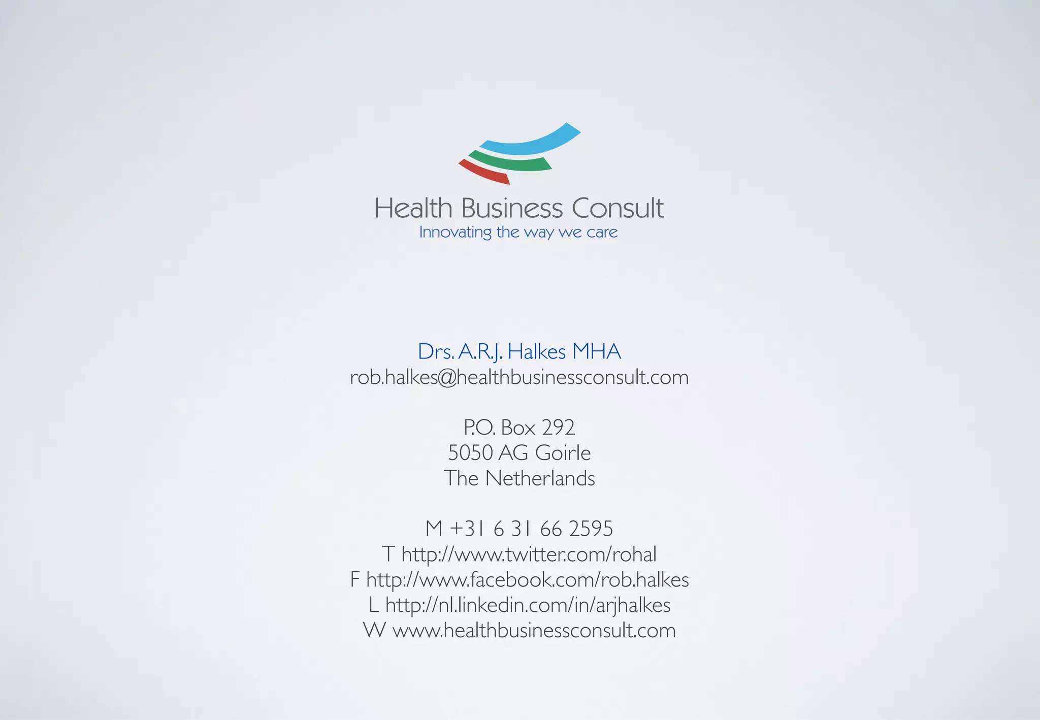 Drs.A.R.J. Halkes MHA	

rob.halkes@healthbusinessconsult.com	

!
P.O. Box 292	

5050 AG Goirle	

The Netherlands	

!
M +31 6 31 66 2595	

T http://www.twitter.com/rohal	

F http://www.facebook.com/rob.halkes 	

L http://nl.linkedin.com/in/arjhalkes 	

W www.healthbusinessconsult.com 	

 
 