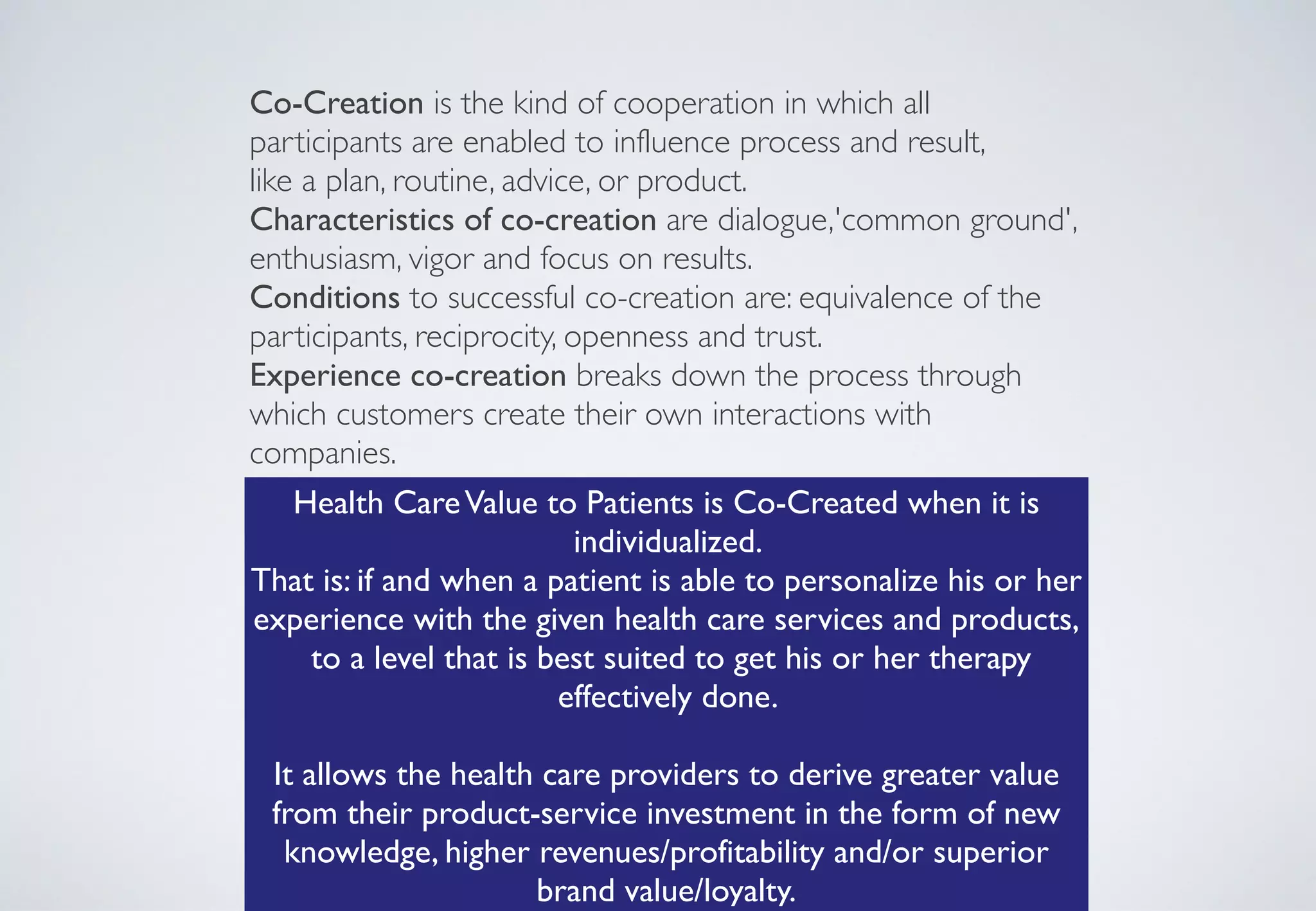 Co-Creation is the kind of cooperation in which all
participants are enabled to influence process and result,	

like a plan, routine, advice, or product.	

Characteristics of co-creation are dialogue,'common ground',
enthusiasm, vigor and focus on results.	

Conditions to successful co-creation are: equivalence of the
participants, reciprocity, openness and trust.	

Experience co-creation breaks down the process through
which customers create their own interactions with
companies.
Health CareValue to Patients is Co-Created when it is
individualized. 	

That is: if and when a patient is able to personalize his or her
experience with the given health care services and products, 
to a level that is best suited to get his or her therapy
effectively done.  
 
It allows the health care providers to derive greater value
from their product-service investment in the form of new
knowledge, higher revenues/profitability and/or superior
brand value/loyalty.
 