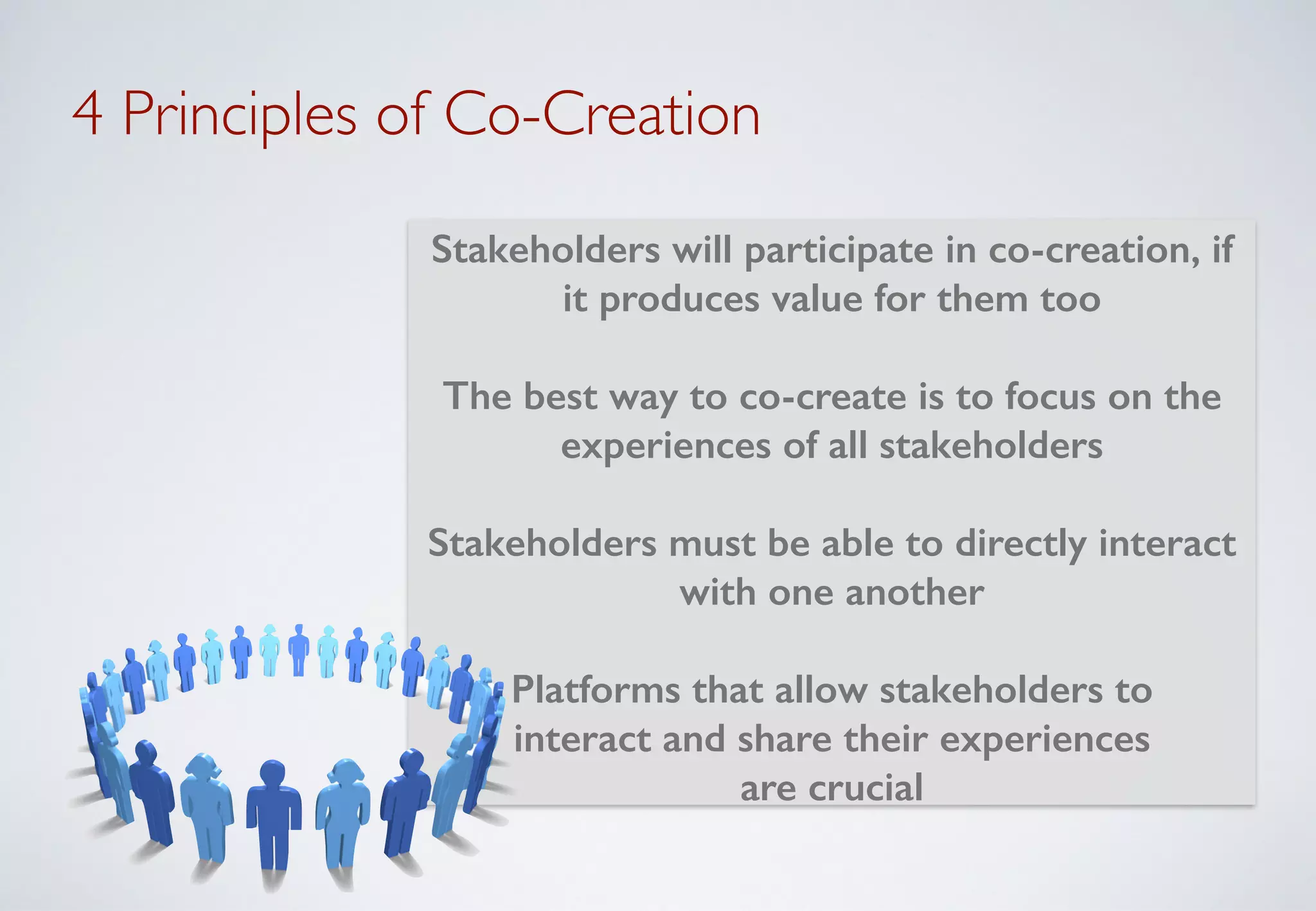 4 Principles of Co-Creation
Stakeholders will participate in co-creation, if
it produces value for them too
!
The best way to co-create is to focus on the
experiences of all stakeholders
!
Stakeholders must be able to directly interact
with one another
!
Platforms that allow stakeholders to
interact and share their experiences
are crucial
 