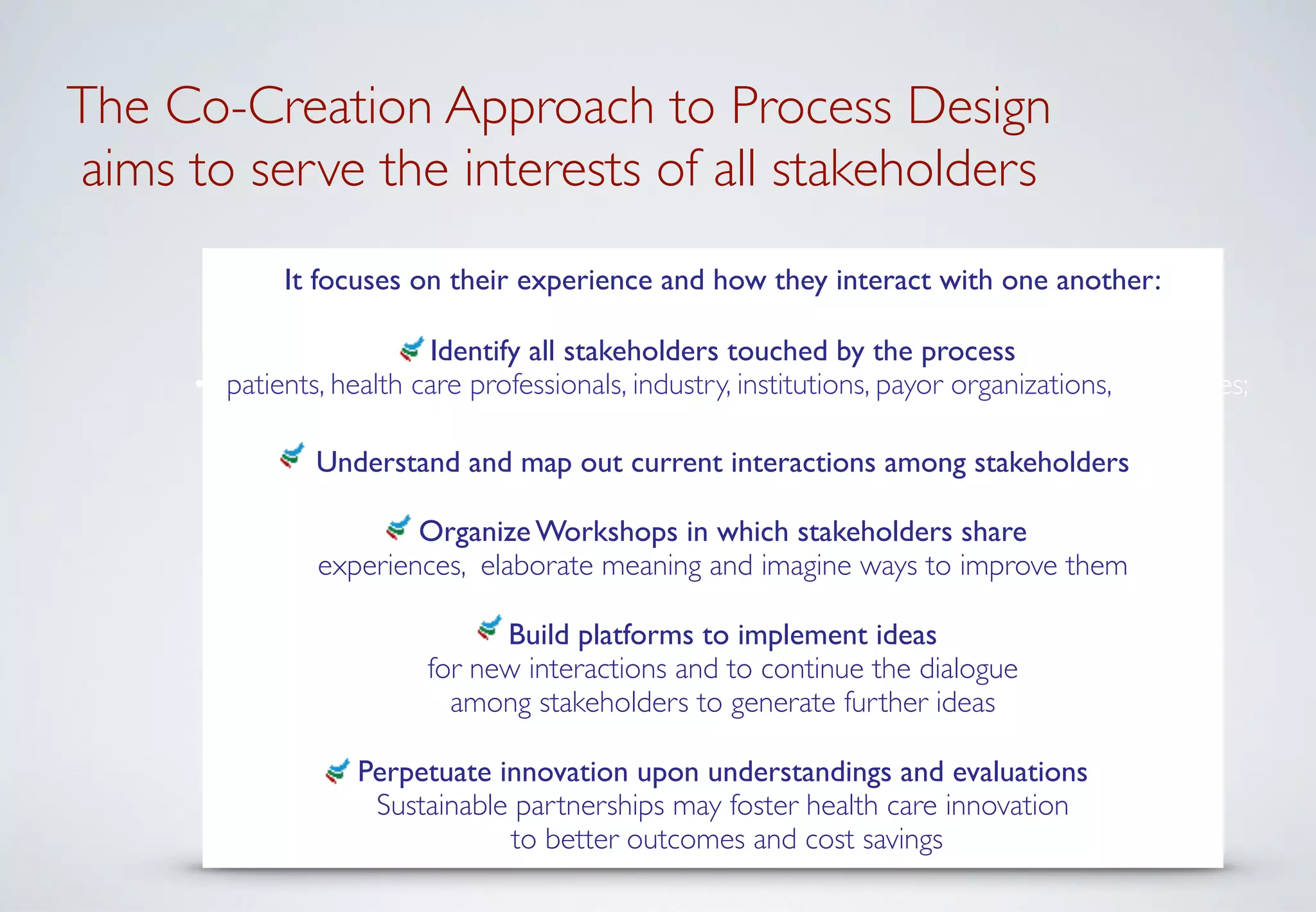  
The Co-Creation Approach to Process Design 
aims to serve the interests of all stakeholders
It focuses on their experience and how they interact with one another:	

!
Identify all stakeholders touched by the process	

• patients, health care professionals, industry, institutions, payor organizations, authorities;	

!
Understand and map out current interactions among stakeholders	

!
Organize Workshops in which stakeholders share  
experiences, elaborate meaning and imagine ways to improve them	

!
Build platforms to implement ideas  
for new interactions and to continue the dialogue  
among stakeholders to generate further ideas	

!
Perpetuate innovation upon understandings and evaluations	

Sustainable partnerships may foster health care innovation 
to better outcomes and cost savings
 