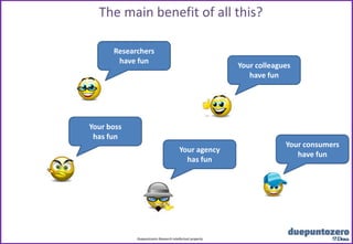 The main benefit of all this?

      Researchers
       have fun
                                                                                  Your colleagues
                                                                                     have fun




Your boss
 has fun
                                                                                               Your consumers
                                        Your agency
                                                                                                  have fun
                                          has fun




            Duepuntozero Research intellectual property
                                    Strictly confidential - All rights reserved
 