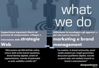 Supportiamo importanti clienti nel                     Utilizziamo la tecnologia e gli approcci 2.0
processo di comprensione, sviluppo e                   per una nuova ricerca di

misurazione delle   strategie                          marketing e brand
Web                                                    management
   “Misurazione del ROI dell’adv online,                         “co-creation in brand community, social
   misure della online brand reputation,                          media analysis per insight generation,
     brand identity digitale, analisi di                          discussioni qualitative digitali, ricerche
   segmentazione, ricerche di potenziale                          su panel web, mix method research su
      su web, usability e analisi siti”                                  brand e comunicazione”

                                           Strictly confidential - All rights reserved                     3
 