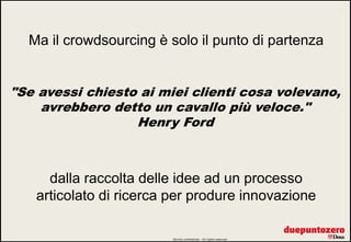 Ma il crowdsourcing è solo il punto di partenza


"Se avessi chiesto ai miei clienti cosa volevano,
    avrebbero detto un cavallo più veloce."
                  Henry Ford



     dalla raccolta delle idee ad un processo
   articolato di ricerca per produre innovazione

                         Strictly confidential - All rights reserved   9
 