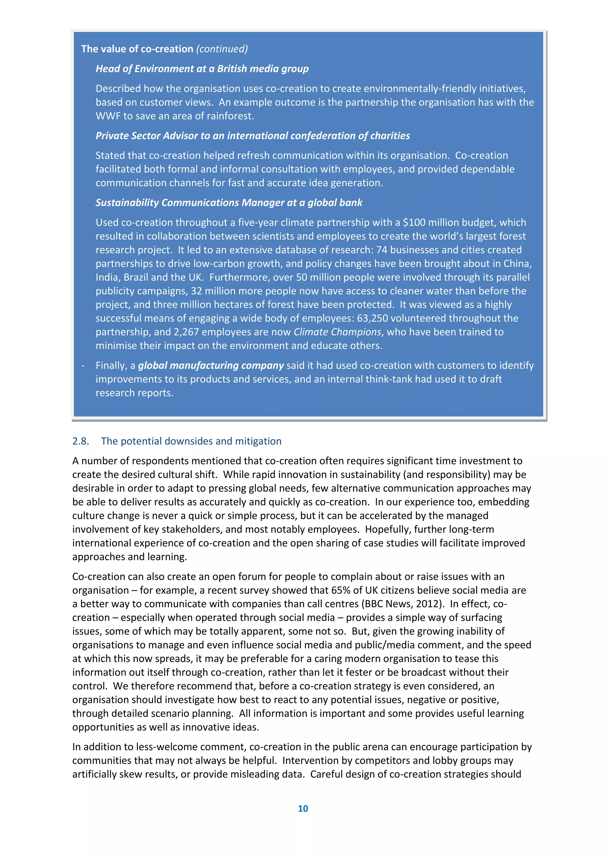 10
2.8. The potential downsides and mitigation
A number of respondents mentioned that co-creation often requires significant time investment to
create the desired cultural shift. While rapid innovation in sustainability (and responsibility) may be
desirable in order to adapt to pressing global needs, few alternative communication approaches may
be able to deliver results as accurately and quickly as co-creation. In our experience too, embedding
culture change is never a quick or simple process, but it can be accelerated by the managed
involvement of key stakeholders, and most notably employees. Hopefully, further long-term
international experience of co-creation and the open sharing of case studies will facilitate improved
approaches and learning.
Co-creation can also create an open forum for people to complain about or raise issues with an
organisation – for example, a recent survey showed that 65% of UK citizens believe social media are
a better way to communicate with companies than call centres (BBC News, 2012). In effect, co-
creation – especially when operated through social media – provides a simple way of surfacing
issues, some of which may be totally apparent, some not so. But, given the growing inability of
organisations to manage and even influence social media and public/media comment, and the speed
at which this now spreads, it may be preferable for a caring modern organisation to tease this
information out itself through co-creation, rather than let it fester or be broadcast without their
control. We therefore recommend that, before a co-creation strategy is even considered, an
organisation should investigate how best to react to any potential issues, negative or positive,
through detailed scenario planning. All information is important and some provides useful learning
opportunities as well as innovative ideas.
In addition to less-welcome comment, co-creation in the public arena can encourage participation by
communities that may not always be helpful. Intervention by competitors and lobby groups may
artificially skew results, or provide misleading data. Careful design of co-creation strategies should
The value of co-creation (continued)
Head of Environment at a British media group
Described how the organisation uses co-creation to create environmentally-friendly initiatives,
based on customer views. An example outcome is the partnership the organisation has with the
WWF to save an area of rainforest.
Private Sector Advisor to an international confederation of charities
Stated that co-creation helped refresh communication within its organisation. Co-creation
facilitated both formal and informal consultation with employees, and provided dependable
communication channels for fast and accurate idea generation.
Sustainability Communications Manager at a global bank
Used co-creation throughout a five-year climate partnership with a $100 million budget, which
resulted in collaboration between scientists and employees to create the world’s largest forest
research project. It led to an extensive database of research: 74 businesses and cities created
partnerships to drive low-carbon growth, and policy changes have been brought about in China,
India, Brazil and the UK. Furthermore, over 50 million people were involved through its parallel
publicity campaigns, 32 million more people now have access to cleaner water than before the
project, and three million hectares of forest have been protected. It was viewed as a highly
successful means of engaging a wide body of employees: 63,250 volunteered throughout the
partnership, and 2,267 employees are now Climate Champions, who have been trained to
minimise their impact on the environment and educate others.
- Finally, a global manufacturing company said it had used co-creation with customers to identify
improvements to its products and services, and an internal think-tank had used it to draft
research reports.
 