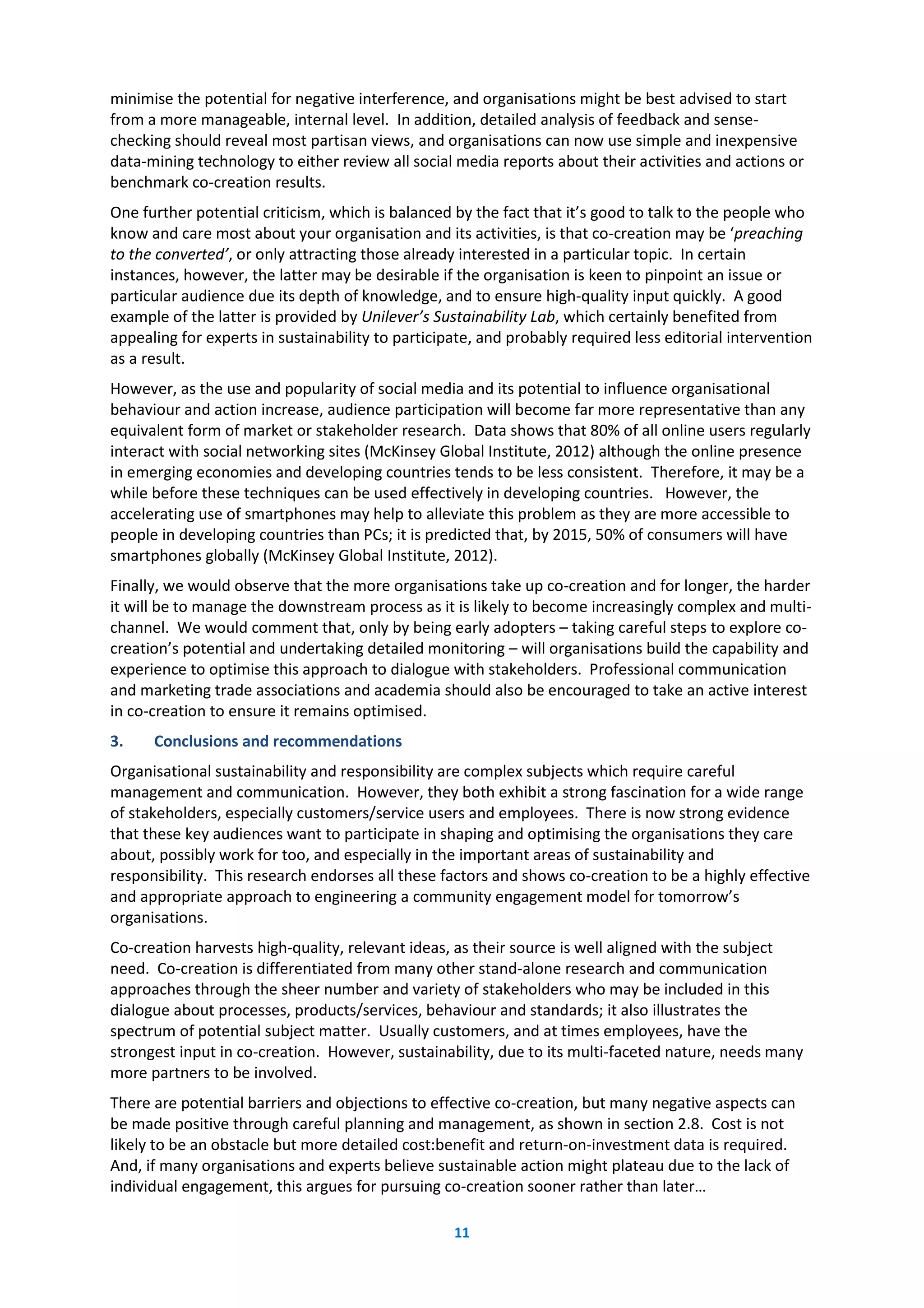 11
minimise the potential for negative interference, and organisations might be best advised to start
from a more manageable, internal level. In addition, detailed analysis of feedback and sense-
checking should reveal most partisan views, and organisations can now use simple and inexpensive
data-mining technology to either review all social media reports about their activities and actions or
benchmark co-creation results.
One further potential criticism, which is balanced by the fact that it’s good to talk to the people who
know and care most about your organisation and its activities, is that co-creation may be ‘preaching
to the converted’, or only attracting those already interested in a particular topic. In certain
instances, however, the latter may be desirable if the organisation is keen to pinpoint an issue or
particular audience due its depth of knowledge, and to ensure high-quality input quickly. A good
example of the latter is provided by Unilever’s Sustainability Lab, which certainly benefited from
appealing for experts in sustainability to participate, and probably required less editorial intervention
as a result.
However, as the use and popularity of social media and its potential to influence organisational
behaviour and action increase, audience participation will become far more representative than any
equivalent form of market or stakeholder research. Data shows that 80% of all online users regularly
interact with social networking sites (McKinsey Global Institute, 2012) although the online presence
in emerging economies and developing countries tends to be less consistent. Therefore, it may be a
while before these techniques can be used effectively in developing countries. However, the
accelerating use of smartphones may help to alleviate this problem as they are more accessible to
people in developing countries than PCs; it is predicted that, by 2015, 50% of consumers will have
smartphones globally (McKinsey Global Institute, 2012).
Finally, we would observe that the more organisations take up co-creation and for longer, the harder
it will be to manage the downstream process as it is likely to become increasingly complex and multi-
channel. We would comment that, only by being early adopters – taking careful steps to explore co-
creation’s potential and undertaking detailed monitoring – will organisations build the capability and
experience to optimise this approach to dialogue with stakeholders. Professional communication
and marketing trade associations and academia should also be encouraged to take an active interest
in co-creation to ensure it remains optimised.
3. Conclusions and recommendations
Organisational sustainability and responsibility are complex subjects which require careful
management and communication. However, they both exhibit a strong fascination for a wide range
of stakeholders, especially customers/service users and employees. There is now strong evidence
that these key audiences want to participate in shaping and optimising the organisations they care
about, possibly work for too, and especially in the important areas of sustainability and
responsibility. This research endorses all these factors and shows co-creation to be a highly effective
and appropriate approach to engineering a community engagement model for tomorrow’s
organisations.
Co-creation harvests high-quality, relevant ideas, as their source is well aligned with the subject
need. Co-creation is differentiated from many other stand-alone research and communication
approaches through the sheer number and variety of stakeholders who may be included in this
dialogue about processes, products/services, behaviour and standards; it also illustrates the
spectrum of potential subject matter. Usually customers, and at times employees, have the
strongest input in co-creation. However, sustainability, due to its multi-faceted nature, needs many
more partners to be involved.
There are potential barriers and objections to effective co-creation, but many negative aspects can
be made positive through careful planning and management, as shown in section 2.8. Cost is not
likely to be an obstacle but more detailed cost:benefit and return-on-investment data is required.
And, if many organisations and experts believe sustainable action might plateau due to the lack of
individual engagement, this argues for pursuing co-creation sooner rather than later…
 