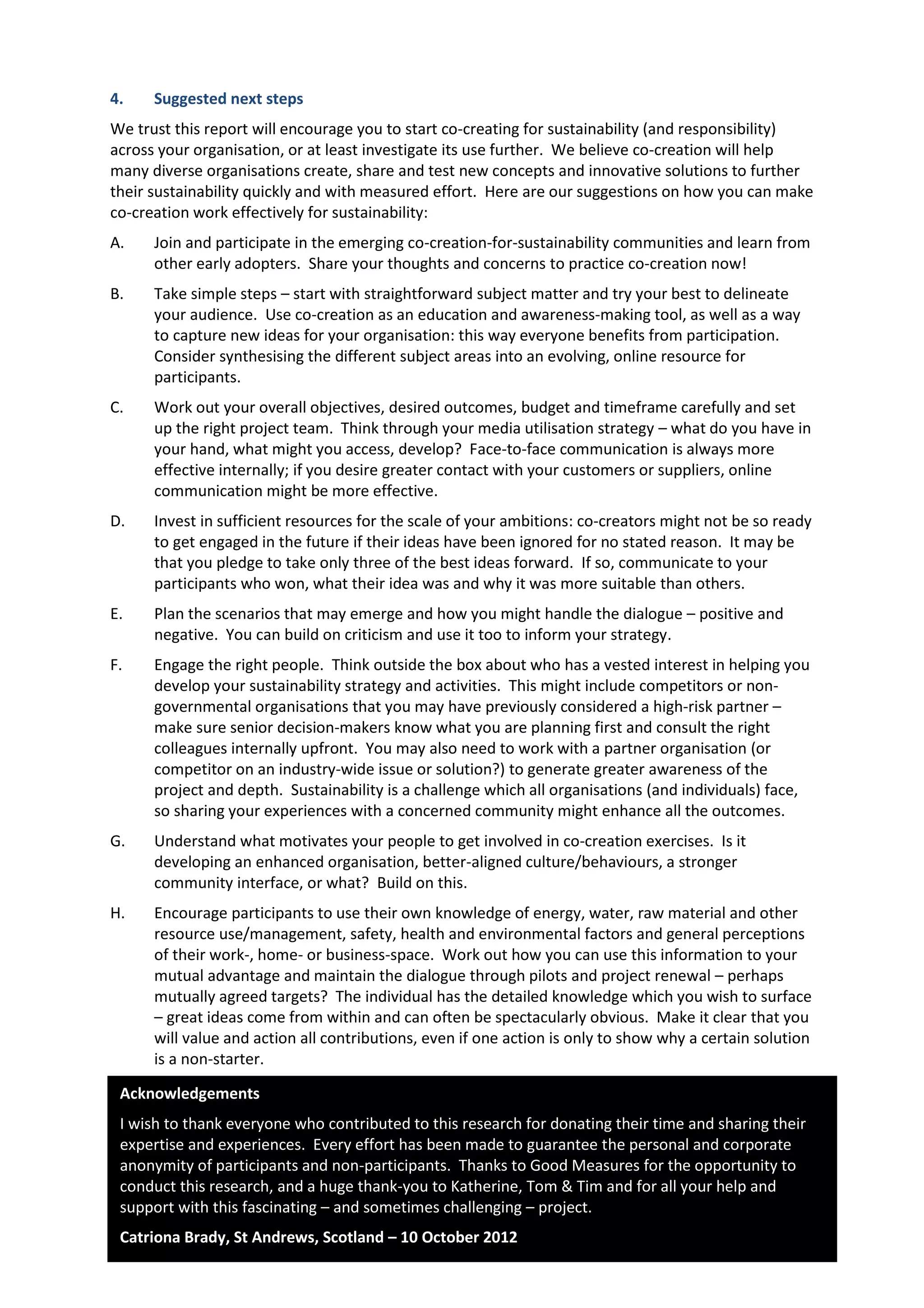 12
4. Suggested next steps
We trust this report will encourage you to start co-creating for sustainability (and responsibility)
across your organisation, or at least investigate its use further. We believe co-creation will help
many diverse organisations create, share and test new concepts and innovative solutions to further
their sustainability quickly and with measured effort. Here are our suggestions on how you can make
co-creation work effectively for sustainability:
A. Join and participate in the emerging co-creation-for-sustainability communities and learn from
other early adopters. Share your thoughts and concerns to practice co-creation now!
B. Take simple steps – start with straightforward subject matter and try your best to delineate
your audience. Use co-creation as an education and awareness-making tool, as well as a way
to capture new ideas for your organisation: this way everyone benefits from participation.
Consider synthesising the different subject areas into an evolving, online resource for
participants.
C. Work out your overall objectives, desired outcomes, budget and timeframe carefully and set
up the right project team. Think through your media utilisation strategy – what do you have in
your hand, what might you access, develop? Face-to-face communication is always more
effective internally; if you desire greater contact with your customers or suppliers, online
communication might be more effective.
D. Invest in sufficient resources for the scale of your ambitions: co-creators might not be so ready
to get engaged in the future if their ideas have been ignored for no stated reason. It may be
that you pledge to take only three of the best ideas forward. If so, communicate to your
participants who won, what their idea was and why it was more suitable than others.
E. Plan the scenarios that may emerge and how you might handle the dialogue – positive and
negative. You can build on criticism and use it too to inform your strategy.
F. Engage the right people. Think outside the box about who has a vested interest in helping you
develop your sustainability strategy and activities. This might include competitors or non-
governmental organisations that you may have previously considered a high-risk partner –
make sure senior decision-makers know what you are planning first and consult the right
colleagues internally upfront. You may also need to work with a partner organisation (or
competitor on an industry-wide issue or solution?) to generate greater awareness of the
project and depth. Sustainability is a challenge which all organisations (and individuals) face,
so sharing your experiences with a concerned community might enhance all the outcomes.
G. Understand what motivates your people to get involved in co-creation exercises. Is it
developing an enhanced organisation, better-aligned culture/behaviours, a stronger
community interface, or what? Build on this.
H. Encourage participants to use their own knowledge of energy, water, raw material and other
resource use/management, safety, health and environmental factors and general perceptions
of their work-, home- or business-space. Work out how you can use this information to your
mutual advantage and maintain the dialogue through pilots and project renewal – perhaps
mutually agreed targets? The individual has the detailed knowledge which you wish to surface
– great ideas come from within and can often be spectacularly obvious. Make it clear that you
will value and action all contributions, even if one action is only to show why a certain solution
is a non-starter.
Acknowledgements
I wish to thank everyone who contributed to this research for donating their time and sharing their
expertise and experiences. Every effort has been made to guarantee the personal and corporate
anonymity of participants and non-participants. Thanks to Good Measures for the opportunity to
conduct this research, and a huge thank-you to Katherine, Tom & Tim and for all your help and
support with this fascinating – and sometimes challenging – project.
Catriona Brady, St Andrews, Scotland – 10 October 2012
 