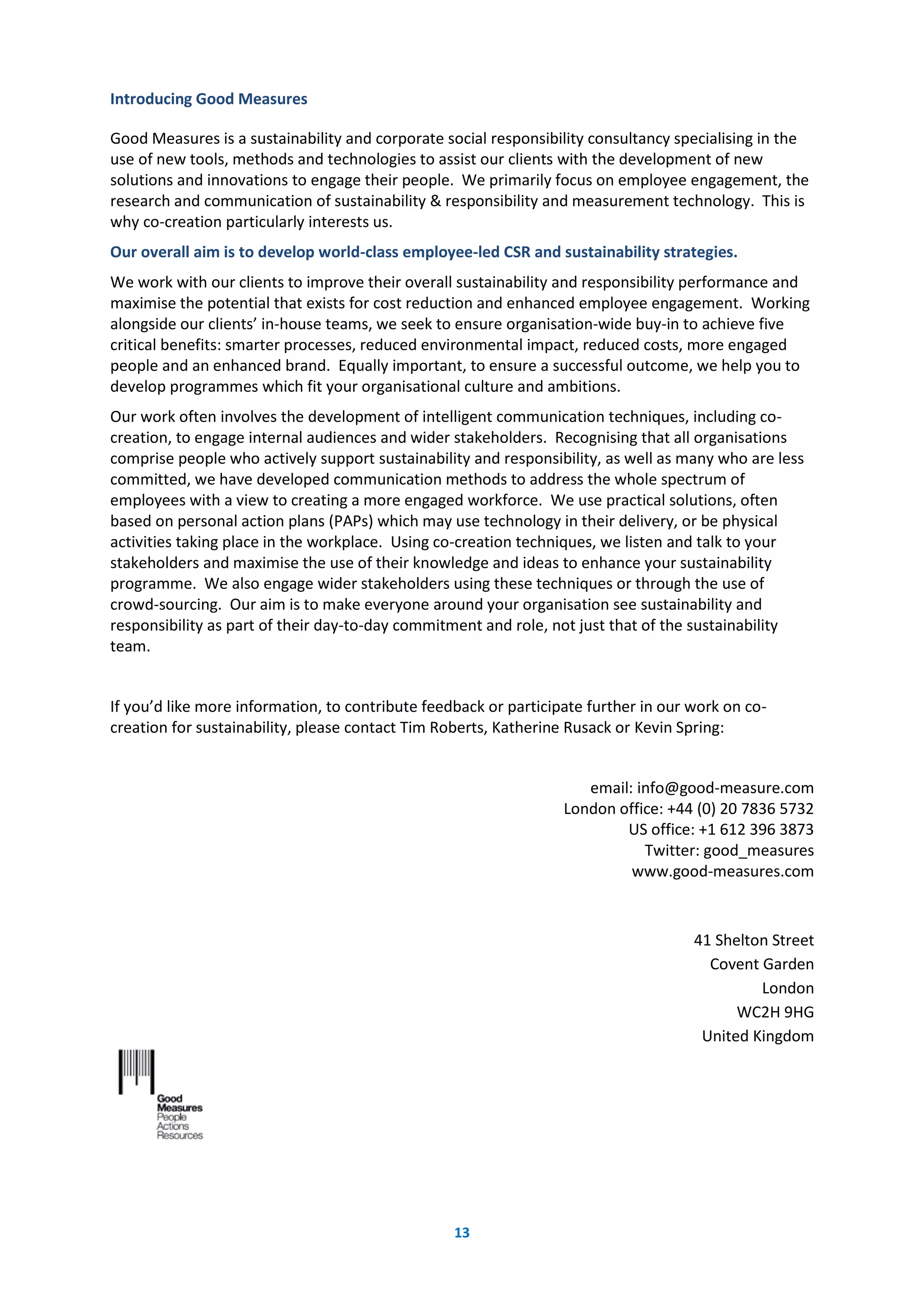 13
Introducing Good Measures
Good Measures is a sustainability and corporate social responsibility consultancy specialising in the
use of new tools, methods and technologies to assist our clients with the development of new
solutions and innovations to engage their people. We primarily focus on employee engagement, the
research and communication of sustainability & responsibility and measurement technology. This is
why co-creation particularly interests us.
Our overall aim is to develop world-class employee-led CSR and sustainability strategies.
We work with our clients to improve their overall sustainability and responsibility performance and
maximise the potential that exists for cost reduction and enhanced employee engagement. Working
alongside our clients’ in-house teams, we seek to ensure organisation-wide buy-in to achieve five
critical benefits: smarter processes, reduced environmental impact, reduced costs, more engaged
people and an enhanced brand. Equally important, to ensure a successful outcome, we help you to
develop programmes which fit your organisational culture and ambitions.
Our work often involves the development of intelligent communication techniques, including co-
creation, to engage internal audiences and wider stakeholders. Recognising that all organisations
comprise people who actively support sustainability and responsibility, as well as many who are less
committed, we have developed communication methods to address the whole spectrum of
employees with a view to creating a more engaged workforce. We use practical solutions, often
based on personal action plans (PAPs) which may use technology in their delivery, or be physical
activities taking place in the workplace. Using co-creation techniques, we listen and talk to your
stakeholders and maximise the use of their knowledge and ideas to enhance your sustainability
programme. We also engage wider stakeholders using these techniques or through the use of
crowd-sourcing. Our aim is to make everyone around your organisation see sustainability and
responsibility as part of their day-to-day commitment and role, not just that of the sustainability
team.
If you’d like more information, to contribute feedback or participate further in our work on co-
creation for sustainability, please contact Tim Roberts, Katherine Rusack or Kevin Spring:
email: info@good-measure.com
London office: +44 (0) 20 7836 5732
US office: +1 612 396 3873
Twitter: good_measures
www.good-measures.com
41 Shelton Street
Covent Garden
London
WC2H 9HG
United Kingdom
 
