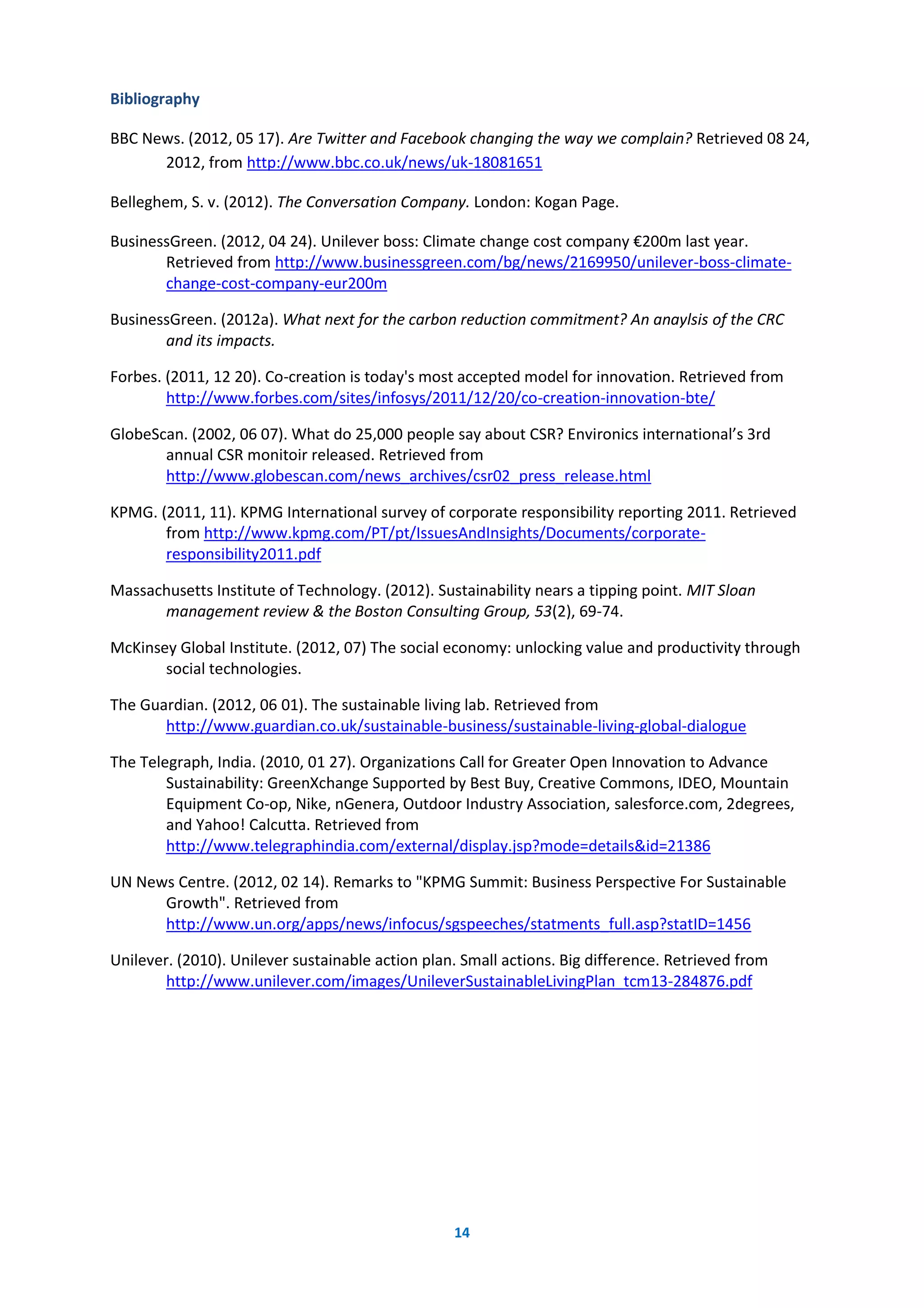 14
Bibliography
BBC News. (2012, 05 17). Are Twitter and Facebook changing the way we complain? Retrieved 08 24,
2012, from http://www.bbc.co.uk/news/uk-18081651
Belleghem, S. v. (2012). The Conversation Company. London: Kogan Page.
BusinessGreen. (2012, 04 24). Unilever boss: Climate change cost company €200m last year.
Retrieved from http://www.businessgreen.com/bg/news/2169950/unilever-boss-climate-
change-cost-company-eur200m
BusinessGreen. (2012a). What next for the carbon reduction commitment? An anaylsis of the CRC
and its impacts.
Forbes. (2011, 12 20). Co-creation is today's most accepted model for innovation. Retrieved from
http://www.forbes.com/sites/infosys/2011/12/20/co-creation-innovation-bte/
GlobeScan. (2002, 06 07). What do 25,000 people say about CSR? Environics international’s 3rd
annual CSR monitoir released. Retrieved from
http://www.globescan.com/news_archives/csr02_press_release.html
KPMG. (2011, 11). KPMG International survey of corporate responsibility reporting 2011. Retrieved
from http://www.kpmg.com/PT/pt/IssuesAndInsights/Documents/corporate-
responsibility2011.pdf
Massachusetts Institute of Technology. (2012). Sustainability nears a tipping point. MIT Sloan
management review & the Boston Consulting Group, 53(2), 69-74.
McKinsey Global Institute. (2012, 07) The social economy: unlocking value and productivity through
social technologies.
The Guardian. (2012, 06 01). The sustainable living lab. Retrieved from
http://www.guardian.co.uk/sustainable-business/sustainable-living-global-dialogue
The Telegraph, India. (2010, 01 27). Organizations Call for Greater Open Innovation to Advance
Sustainability: GreenXchange Supported by Best Buy, Creative Commons, IDEO, Mountain
Equipment Co-op, Nike, nGenera, Outdoor Industry Association, salesforce.com, 2degrees,
and Yahoo! Calcutta. Retrieved from
http://www.telegraphindia.com/external/display.jsp?mode=details&id=21386
UN News Centre. (2012, 02 14). Remarks to "KPMG Summit: Business Perspective For Sustainable
Growth". Retrieved from
http://www.un.org/apps/news/infocus/sgspeeches/statments_full.asp?statID=1456
Unilever. (2010). Unilever sustainable action plan. Small actions. Big difference. Retrieved from
http://www.unilever.com/images/UnileverSustainableLivingPlan_tcm13-284876.pdf
 