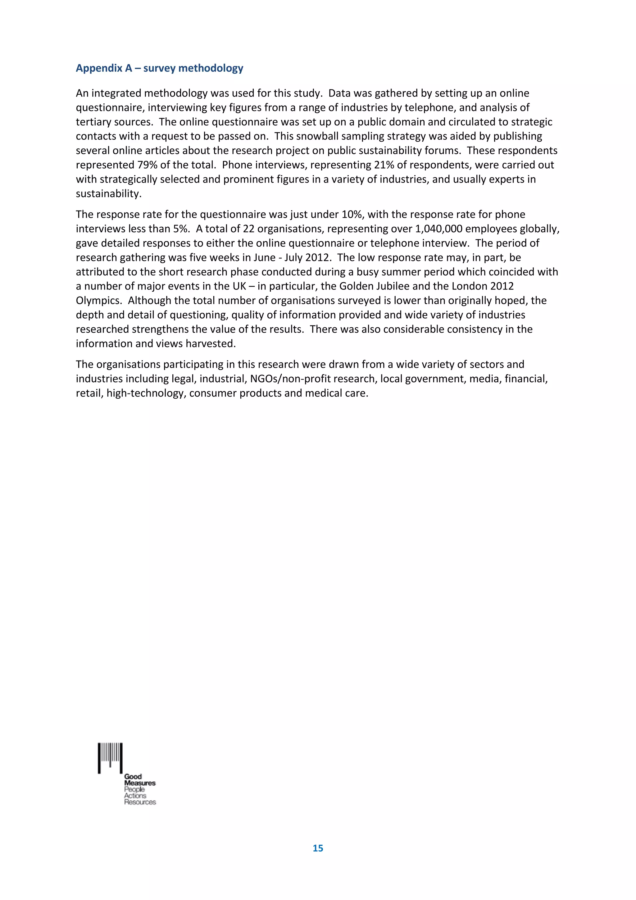 15
Appendix A – survey methodology
An integrated methodology was used for this study. Data was gathered by setting up an online
questionnaire, interviewing key figures from a range of industries by telephone, and analysis of
tertiary sources. The online questionnaire was set up on a public domain and circulated to strategic
contacts with a request to be passed on. This snowball sampling strategy was aided by publishing
several online articles about the research project on public sustainability forums. These respondents
represented 79% of the total. Phone interviews, representing 21% of respondents, were carried out
with strategically selected and prominent figures in a variety of industries, and usually experts in
sustainability.
The response rate for the questionnaire was just under 10%, with the response rate for phone
interviews less than 5%. A total of 22 organisations, representing over 1,040,000 employees globally,
gave detailed responses to either the online questionnaire or telephone interview. The period of
research gathering was five weeks in June - July 2012. The low response rate may, in part, be
attributed to the short research phase conducted during a busy summer period which coincided with
a number of major events in the UK – in particular, the Golden Jubilee and the London 2012
Olympics. Although the total number of organisations surveyed is lower than originally hoped, the
depth and detail of questioning, quality of information provided and wide variety of industries
researched strengthens the value of the results. There was also considerable consistency in the
information and views harvested.
The organisations participating in this research were drawn from a wide variety of sectors and
industries including legal, industrial, NGOs/non-profit research, local government, media, financial,
retail, high-technology, consumer products and medical care.
 