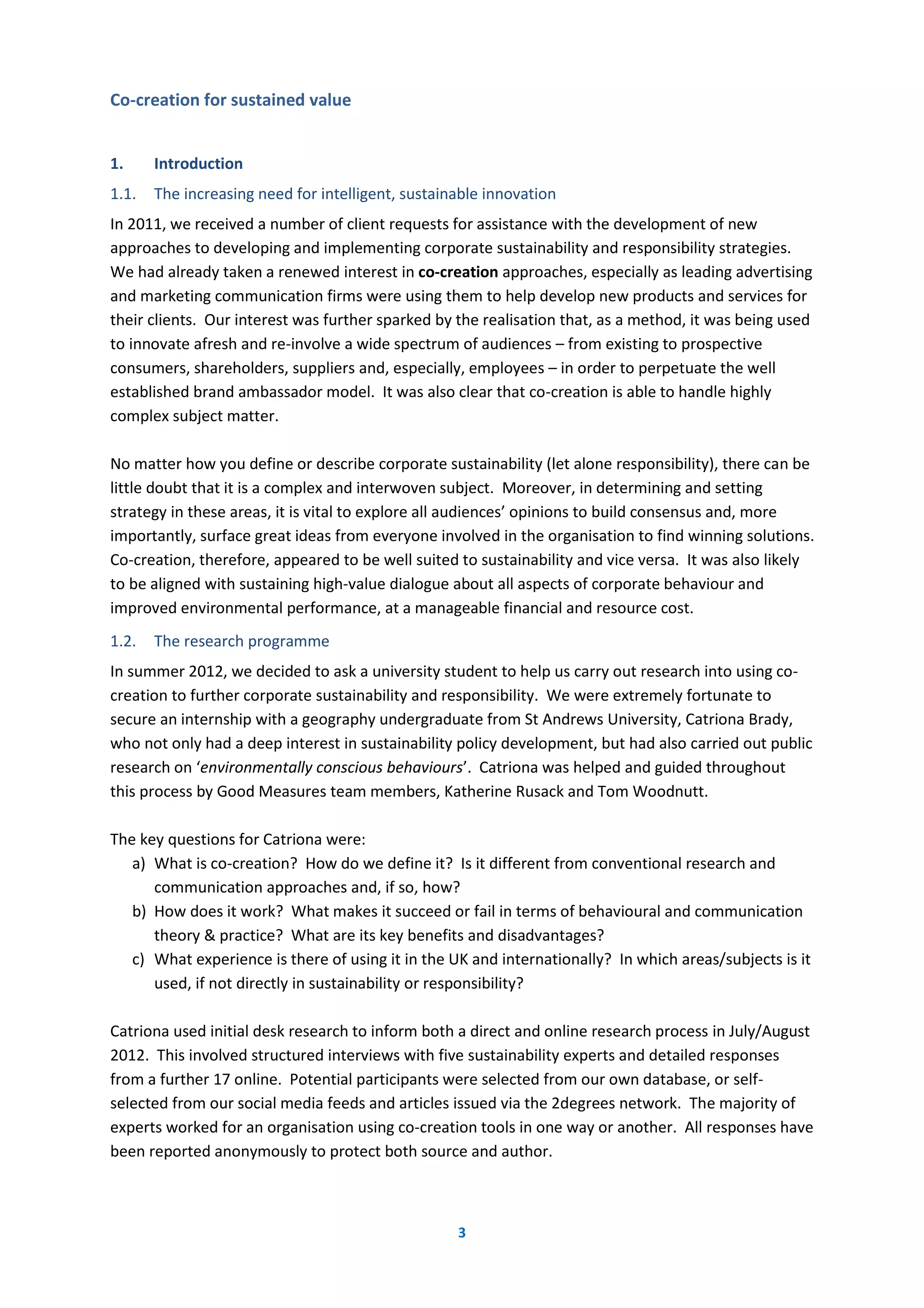 3
Co-creation for sustained value
1. Introduction
1.1. The increasing need for intelligent, sustainable innovation
In 2011, we received a number of client requests for assistance with the development of new
approaches to developing and implementing corporate sustainability and responsibility strategies.
We had already taken a renewed interest in co-creation approaches, especially as leading advertising
and marketing communication firms were using them to help develop new products and services for
their clients. Our interest was further sparked by the realisation that, as a method, it was being used
to innovate afresh and re-involve a wide spectrum of audiences – from existing to prospective
consumers, shareholders, suppliers and, especially, employees – in order to perpetuate the well
established brand ambassador model. It was also clear that co-creation is able to handle highly
complex subject matter.
No matter how you define or describe corporate sustainability (let alone responsibility), there can be
little doubt that it is a complex and interwoven subject. Moreover, in determining and setting
strategy in these areas, it is vital to explore all audiences’ opinions to build consensus and, more
importantly, surface great ideas from everyone involved in the organisation to find winning solutions.
Co-creation, therefore, appeared to be well suited to sustainability and vice versa. It was also likely
to be aligned with sustaining high-value dialogue about all aspects of corporate behaviour and
improved environmental performance, at a manageable financial and resource cost.
1.2. The research programme
In summer 2012, we decided to ask a university student to help us carry out research into using co-
creation to further corporate sustainability and responsibility. We were extremely fortunate to
secure an internship with a geography undergraduate from St Andrews University, Catriona Brady,
who not only had a deep interest in sustainability policy development, but had also carried out public
research on ‘environmentally conscious behaviours’. Catriona was helped and guided throughout
this process by Good Measures team members, Katherine Rusack and Tom Woodnutt.
The key questions for Catriona were:
a) What is co-creation? How do we define it? Is it different from conventional research and
communication approaches and, if so, how?
b) How does it work? What makes it succeed or fail in terms of behavioural and communication
theory & practice? What are its key benefits and disadvantages?
c) What experience is there of using it in the UK and internationally? In which areas/subjects is it
used, if not directly in sustainability or responsibility?
Catriona used initial desk research to inform both a direct and online research process in July/August
2012. This involved structured interviews with five sustainability experts and detailed responses
from a further 17 online. Potential participants were selected from our own database, or self-
selected from our social media feeds and articles issued via the 2degrees network. The majority of
experts worked for an organisation using co-creation tools in one way or another. All responses have
been reported anonymously to protect both source and author.
 