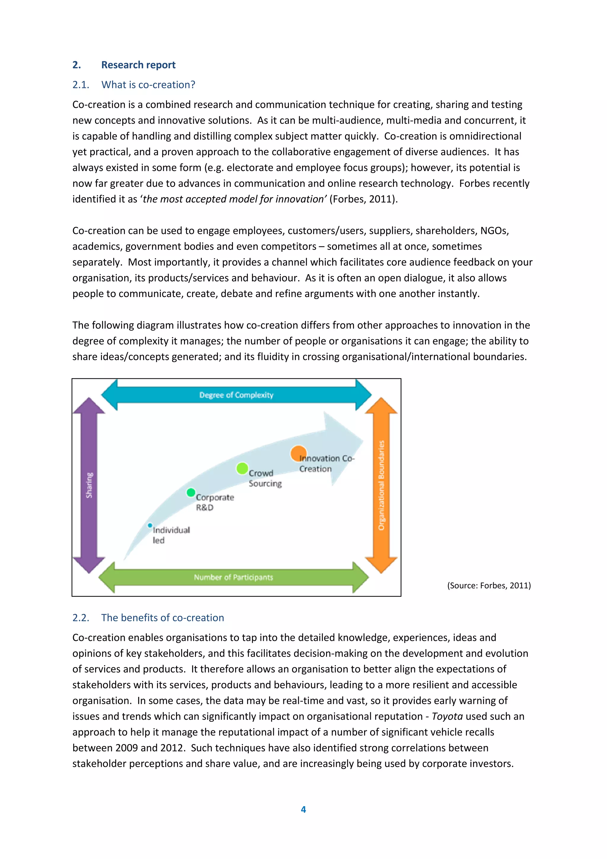 4
2. Research report
2.1. What is co-creation?
Co-creation is a combined research and communication technique for creating, sharing and testing
new concepts and innovative solutions. As it can be multi-audience, multi-media and concurrent, it
is capable of handling and distilling complex subject matter quickly. Co-creation is omnidirectional
yet practical, and a proven approach to the collaborative engagement of diverse audiences. It has
always existed in some form (e.g. electorate and employee focus groups); however, its potential is
now far greater due to advances in communication and online research technology. Forbes recently
identified it as ‘the most accepted model for innovation’ (Forbes, 2011).
Co-creation can be used to engage employees, customers/users, suppliers, shareholders, NGOs,
academics, government bodies and even competitors – sometimes all at once, sometimes
separately. Most importantly, it provides a channel which facilitates core audience feedback on your
organisation, its products/services and behaviour. As it is often an open dialogue, it also allows
people to communicate, create, debate and refine arguments with one another instantly.
The following diagram illustrates how co-creation differs from other approaches to innovation in the
degree of complexity it manages; the number of people or organisations it can engage; the ability to
share ideas/concepts generated; and its fluidity in crossing organisational/international boundaries.
(Source: Forbes, 2011)
2.2. The benefits of co-creation
Co-creation enables organisations to tap into the detailed knowledge, experiences, ideas and
opinions of key stakeholders, and this facilitates decision-making on the development and evolution
of services and products. It therefore allows an organisation to better align the expectations of
stakeholders with its services, products and behaviours, leading to a more resilient and accessible
organisation. In some cases, the data may be real-time and vast, so it provides early warning of
issues and trends which can significantly impact on organisational reputation - Toyota used such an
approach to help it manage the reputational impact of a number of significant vehicle recalls
between 2009 and 2012. Such techniques have also identified strong correlations between
stakeholder perceptions and share value, and are increasingly being used by corporate investors.
 