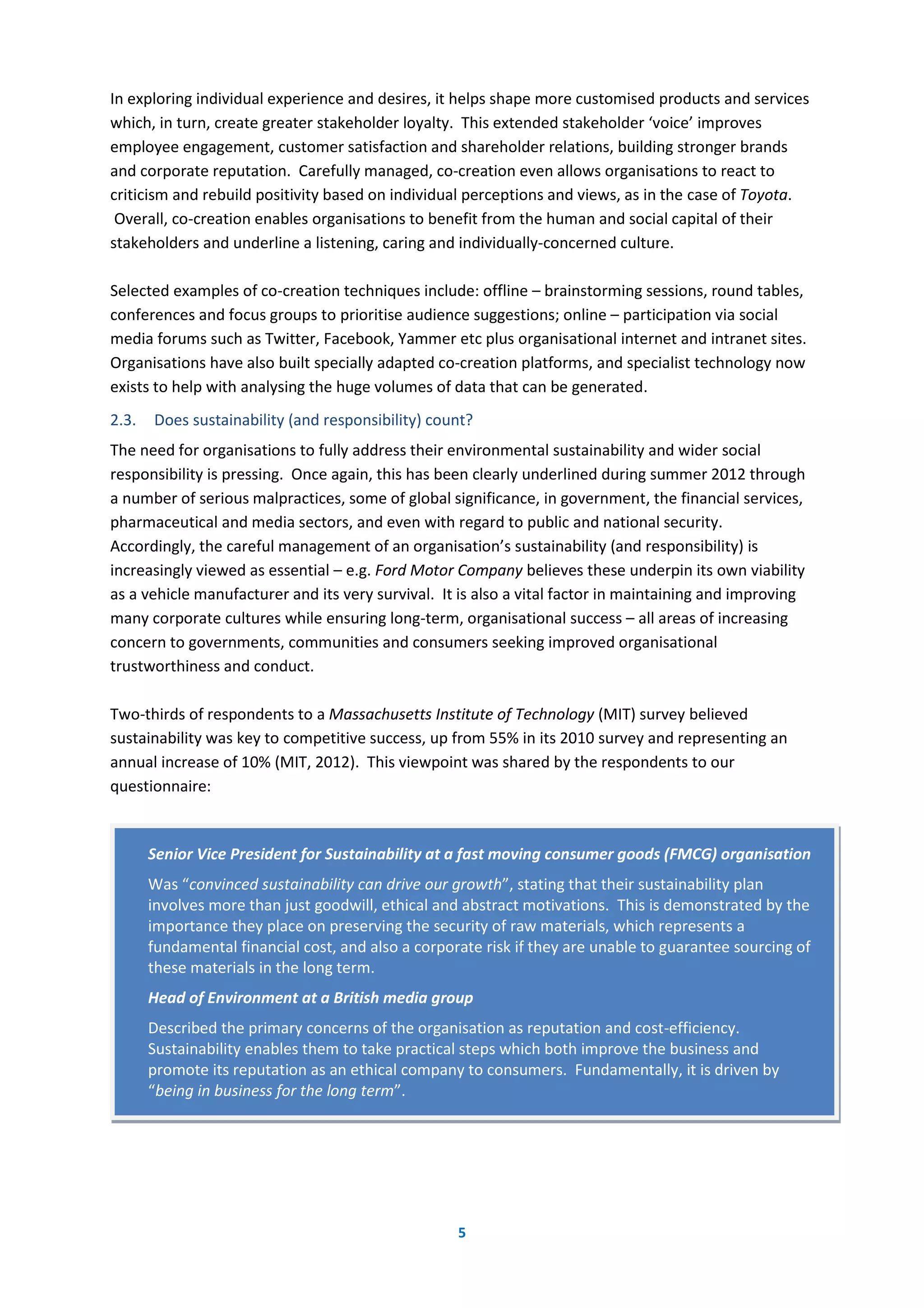 5
In exploring individual experience and desires, it helps shape more customised products and services
which, in turn, create greater stakeholder loyalty. This extended stakeholder ‘voice’ improves
employee engagement, customer satisfaction and shareholder relations, building stronger brands
and corporate reputation. Carefully managed, co-creation even allows organisations to react to
criticism and rebuild positivity based on individual perceptions and views, as in the case of Toyota.
Overall, co-creation enables organisations to benefit from the human and social capital of their
stakeholders and underline a listening, caring and individually-concerned culture.
Selected examples of co-creation techniques include: offline – brainstorming sessions, round tables,
conferences and focus groups to prioritise audience suggestions; online – participation via social
media forums such as Twitter, Facebook, Yammer etc plus organisational internet and intranet sites.
Organisations have also built specially adapted co-creation platforms, and specialist technology now
exists to help with analysing the huge volumes of data that can be generated.
2.3. Does sustainability (and responsibility) count?
The need for organisations to fully address their environmental sustainability and wider social
responsibility is pressing. Once again, this has been clearly underlined during summer 2012 through
a number of serious malpractices, some of global significance, in government, the financial services,
pharmaceutical and media sectors, and even with regard to public and national security.
Accordingly, the careful management of an organisation’s sustainability (and responsibility) is
increasingly viewed as essential – e.g. Ford Motor Company believes these underpin its own viability
as a vehicle manufacturer and its very survival. It is also a vital factor in maintaining and improving
many corporate cultures while ensuring long-term, organisational success – all areas of increasing
concern to governments, communities and consumers seeking improved organisational
trustworthiness and conduct.
Two-thirds of respondents to a Massachusetts Institute of Technology (MIT) survey believed
sustainability was key to competitive success, up from 55% in its 2010 survey and representing an
annual increase of 10% (MIT, 2012). This viewpoint was shared by the respondents to our
questionnaire:
Senior Vice President for Sustainability at a fast moving consumer goods (FMCG) organisation
Was “convinced sustainability can drive our growth”, stating that their sustainability plan
involves more than just goodwill, ethical and abstract motivations. This is demonstrated by the
importance they place on preserving the security of raw materials, which represents a
fundamental financial cost, and also a corporate risk if they are unable to guarantee sourcing of
these materials in the long term.
Head of Environment at a British media group
Described the primary concerns of the organisation as reputation and cost-efficiency.
Sustainability enables them to take practical steps which both improve the business and
promote its reputation as an ethical company to consumers. Fundamentally, it is driven by
“being in business for the long term”.
 